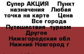 Супер АКЦИЯ! › Пункт назначения ­ Любая точка на карте! › Цена ­ 5 000 - Все города Путешествия, туризм » Другое   . Нижегородская обл.,Нижний Новгород г.